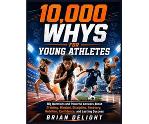 10,000 Whys For Young Athletes: Big Questions and Powerful Answers About Training, Mindset, Discipline, Recovery, Nutrition, Confidence, and Lasting Success