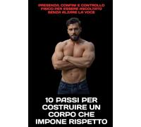 10 Passi per Costruire un Corpo che Impone Rispetto: Presenza, confini e controllo fisico per essere ascoltato senza alzare la voce
