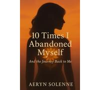 10 Times I Abandoned Myself: And the Journey Back to Me