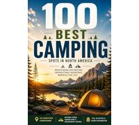 100 Best Camping Spots in North America: The Ultimate Guide to America's Most Spectacular Campgrounds, Wilderness Sites, and Outdoor Adventures from Coast to Coast