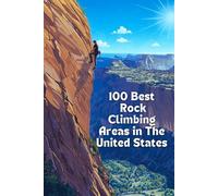 100 Best Rock Climbing Areas in The United States: A Comprehensive Guide To America's Premier Climbing Destinations