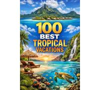 100 Best Tropical Vacations: The Ultimate Travel Guide To Paradise Islands, Hidden Beaches, And Dream Getaways Around The World