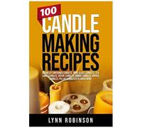 100 Candle Making Recipes: Marbled Container Candles, Wine Glass Candles, Tea Light Candles, Votive Candles, Ombre Candles, Dipped Candles, Pillar Candles & So Much More
