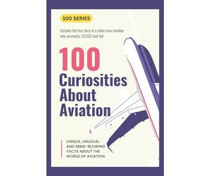 100 Curiosities About Aviation: UNIQUE, UNUSAL AND MIND-BLOWING FACTS ABOUT THE WORLD OF AVIATION