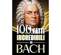 100 Fatti Incredibili su Bach: Storie, Aneddoti e Curiosità sul Maestro del Barocco e sul suo Impatto nella Musica Classica