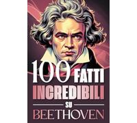 100 Fatti Incredibili su Beethoven: Curiosità, Segreti e Retroscena sulla Vita e sulle Opere del Genio che ha Rivoluzionato la Musica Classica