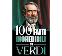 100 Fatti Incredibili su Verdi: Vita, Opere e Segreti del Più Grande Genio del Melodramma Italiano: un Viaggio tra Musica, Passioni e Risorgimento