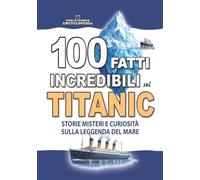 100 FATTI INCREDIBILI SUL TITANIC : Storie Misteri e Curiosità sulla Leggenda del Mare: Un Regalo Imperdibile per Adulti Ragazzi e Bambini