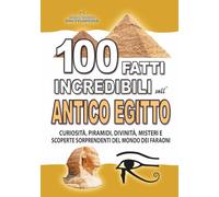 100 FATTI INCREDIBILI SULL’ANTICO EGITTO: Curiosità, Piramidi, Divinità, Misteri e Scoperte Sorprendenti del Mondo dei Faraoni