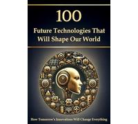 100 Future Technologies That Will Shape Our World - How Tomorrow’s Innovations Will Change Everything