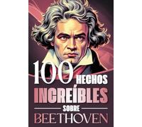 100 Hechos Increíbles Sobre Beethoven: Curiosidades, secretos y atisbos de la vida y obra del genio que revolucionó la música clásica