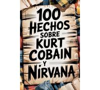 100 Hechos Increíbles Sobre Kurt Cobain y Nirvana: Genio, ira y poesía del niño que cambió la música para siempre