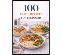100 Home Recipes For Beginners: Easy, Everyday Meals With Clear Step-by-Step Instructions