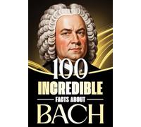 100 Incredible Facts About Bach: Stories, Anecdotes, and Curious Insights Into the Life and Legacy of the Baroque Master