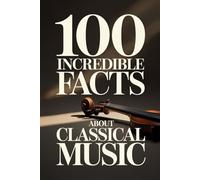 100 Incredible Facts About Classical Music: A Simple and Curiosity-Filled Guide to Composers, Operas, and Timeless Masterpieces