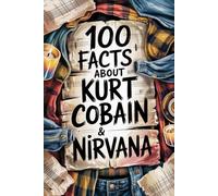 100 Incredible Facts About Kurt Cobain and Nirvana: Genius, Anger, and Poetry Behind the Band That Changed Music Forever