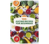 100+ Juicing Recipes for Beginners: Simple and Delicious Juices for Natural Healing, Vitality, and Everyday Hydration
