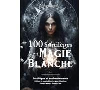100 Sortilèges en Magie Blanche: Sortilèges et enchantements - Utilisez la magie blanche pour illuminer chaque aspect de votre vie
