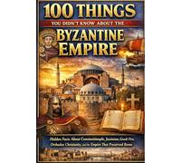 100 Things You Didn’t Know About the Byzantine Empire: Hidden Facts About Constantinople, Justinian, Greek Fire, Orthodox Christianity, and the Empire That Preserved Rome