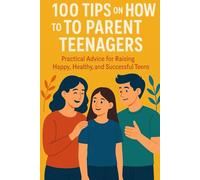 100 Tips On How To Parent Teenagers: Practical Advice for Raising Happy, Healthy, and Successful Teens