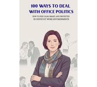 100 Ways To Deal With Office Politics: How To Stay Calm, Smart, And Protected In Difficult Work Environments