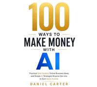 100 Ways to Make Money with AI: Practical Side Hustles, Online Business Ideas, and Simple AI Strategies Anyone Can Use to Earn Extra Income