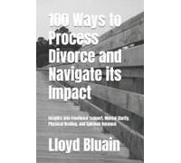100 Ways To Process Divorce And Navigate Its Impact: Insights Into Emotional Support, Mental Clarity, Physical Healing, And Spiritual Renewal