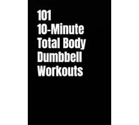 101 10-Minute Total Body Dumbbell Workouts: Fast, Effective, and Dumbbell Workouts for Strength, Fat Loss, and Maximum Results