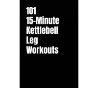 101 15-Minute Kettlebell Leg Workouts: Build Strong, Powerful Legs With Simple Kettlebell Training at Home