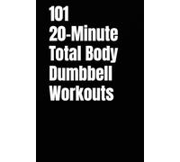 101 20-Minute Total Body Dumbbell Workouts: Fast, Effective Workouts to Build Strength, Burn Fat, and Sculpt Lean Muscle in Just 20 Minutes a Day