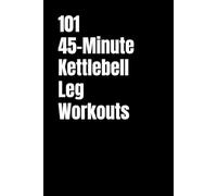 101 45-Minute Kettlebell Leg Workouts: Transform Your Legs With Strength, Power, and Conditioning