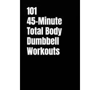 101 45-Minute Total Body Dumbbell Workouts: Build Muscle, Burn Fat, and Transform Your Body in Just 45 Minutes a Day