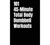 101 45-Minute Total Body Dumbbell Workouts: Build Muscle, Burn Fat, and Transform Your Body in Just 45 Minutes a Day