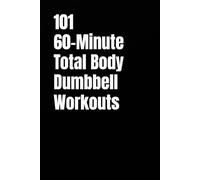 101 60-Minute Total Body Dumbbell Workouts: Build Strength, Burn Fat, and Transform Your Body with One Hour of High-Intensity Dumbbell Training