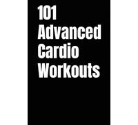 101 Advanced Cardio Workouts: Torch Fat, Build Explosive Power, and Push Your Endurance Limits with High-Intensity Workouts You Can Do Anywhere