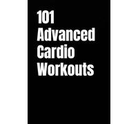 101 Advanced Cardio Workouts: Torch Fat, Build Explosive Power, and Push Your Endurance Limits with High-Intensity Workouts You Can Do Anywhere