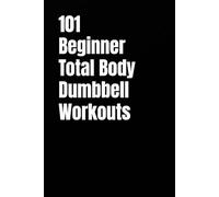 101 Beginner Total Body Dumbbell Workouts: Simple Routines to Build Strength, Burn Fat, and Transform Your Body