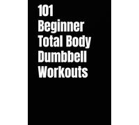 101 Beginner Total Body Dumbbell Workouts: Simple Routines to Build Strength, Burn Fat, and Transform Your Body