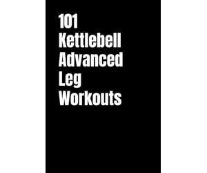 101 Kettlebell Advanced Leg Workouts: Transform Your Lower Body with High-Intensity Kettlebell Training