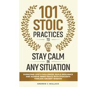 101 Stoic Practices to Stay Calm in Any Situation: Overcome Life’s Challenges, Build Resilience, and Achieve Inner Peace with Stoicism’s Timeless Ancient Wisdom