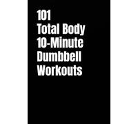 101 Total Body 10-Minute Dumbbell Workouts: Fast, Simple Strength Training for Busy Schedules