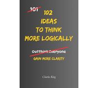102 Ideas to Think More Logically: No Perfect Logic. No Always Being Right. Simple Everyday Ideas To Question Assumptions, Challenge Your Thinking, and Make More Reasoned Decisions.