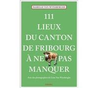 111 Lieux du canton de Fribourg à ne pas manquer Isabelle Van Wynsberghe (Auteur), Léon Van Wynsberghe (Photographie)