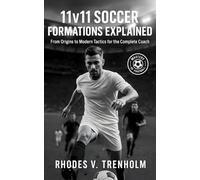 11v11 Soccer Formations Explained: From Origins to Modern Tactics for the Complete Coach: Masterclass in 11v11 Soccer Formations, History, Case Studies & Tactics for Soccer Coaches
