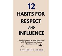 12 HABITS FOR RESPECT AND INFLUENCE: Simple Practices to Build Trust, Lead with Confidence, and Make a Lasting Impact
