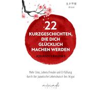22 Kurzgeschichten, die dich glücklich machen werden: Mehr Sinn, Lebensfreude und Erfüllung durch die japanische Lebenskunst des Ikigai