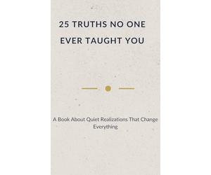 25 TRUTHS NO ONE EVER TAUGHT YOU: A Book About Quiet Realizations That Change Everything