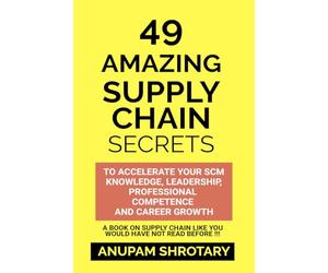49 AMAZING SUPPLY CHAIN SECRETS: TO ACCELERATE YOUR SCM KNOWLEDGE, LEADERSHIP, PROFESSIONAL COMPETENCE AND CAREER GROWTH