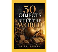 50 Objects That Built the World: Hidden Stories Behind Everyday Things That Shaped Civilization