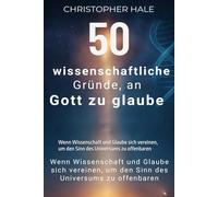 50 wissenschaftliche Gründe, an Gott zu glaube: Wenn Wissenschaft und Glaube sich vereinen, um den Sinn des Universums zu offenbaren